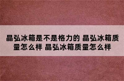 晶弘冰箱是不是格力的 晶弘冰箱质量怎么样 晶弘冰箱质量怎么样